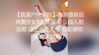 【跳蛋户外探险】高颜值极品JK美少女B塞跳蛋 在公园人前自慰 边上全是大爷 羞耻潮吹失禁 太过瘾了