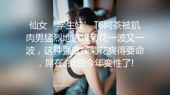 仙女‘学生妹’TS阿茶被肌肉男猛烈地进攻菊花一波又一波，这种强度操菊花爽得要命，屌在..据说今年变性了!