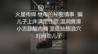 火星传媒 继母的秘密情事  骗儿子上床满足性欲 温润爽滑小舌舔醒肉棒 坚挺抽插浪穴好得劲儿子