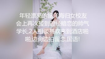  年轻漂亮的留洋海归女校友会上再次碰到曾经暗恋的帅气学长,2人相谈甚欢来到酒店啪啪,边肏边拍留恋,国语!