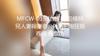 MFCW-015 [自提征用]模特兒人妻報復老公外遇約炮狂插吞精 橘京花