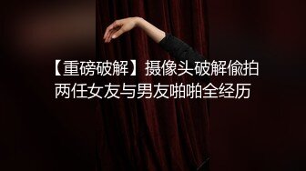 【重磅破解】摄像头破解偸拍两任女友与男友啪啪全经历