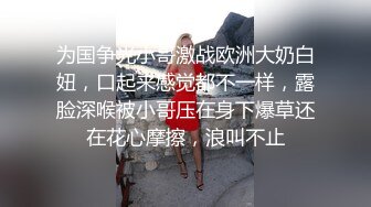 为国争光小哥激战欧洲大奶白妞，口起来感觉都不一样，露脸深喉被小哥压在身下爆草还在花心摩擦，浪叫不止