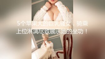 5个苹果大的巨乳骚女，骑乘上位淋漓尽致展示她的坐功！