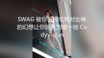 SWAG 被你征服宅男对女神的幻想让你玩弄到喷一地 Codyyuyan