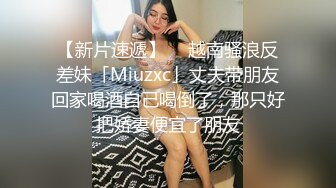 【新片速遞】  ✨越南骚浪反差妹「Miuzxc」丈夫带朋友回家喝酒自己喝倒了，那只好把娇妻便宜了朋友