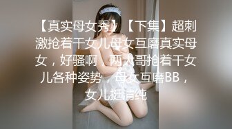 【真实母女秀】【下集】超刺激抢着干女儿母女互磨真实母女，好骚啊，两大哥抢着干女儿各种姿势，母女互磨BB，女儿挺清纯