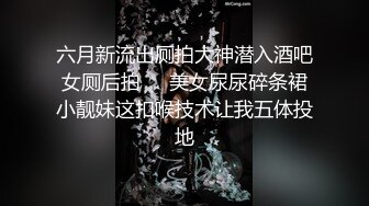 六月新流出厕拍大神潜入酒吧女厕后拍❤️美女尿尿碎条裙小靓妹这扣喉技术让我五体投地