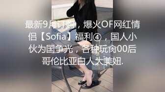 最新9月订购，爆火OF网红情侣【Sofia】福利④，国人小伙为国争光，各种玩肏00后哥伦比亚白人大美妞.