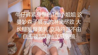 牛仔裤紧身黑色T恤小姐姐 这曼妙森子展示的淋漓尽致 大长腿翘臀美乳 立马鸡巴不由自主硬邦邦抽送狠狠搞