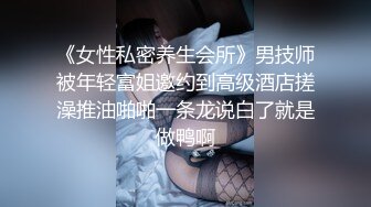 《女性私密养生会所》男技师被年轻富姐邀约到高级酒店搓澡推油啪啪一条龙说白了就是做鸭啊