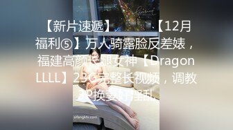 【新片速遞】⚫️⚫️【12月福利⑤】万人骑露脸反差婊，福建高颜长腿女神【DragonLLLL】23G完整长视频，调教3P换妻好淫乱