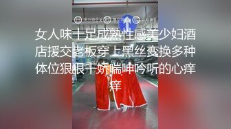 女人味十足成熟性感美少妇酒店援交老板穿上黑丝变换多种体位狠狠干娇喘呻吟听的心痒痒