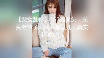 【父女乱伦】360摄像头，光头老爷子大战风骚女儿，真实刺激对白