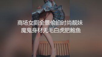 商场女厕全景偷拍时尚靓妹 魔鬼身材无毛白虎肥鲍鱼