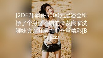 [2DF2] 飘哥3000元足浴会所撩了个身材不错的长发良家洗脚妹宾馆开房啪啪非常精彩[BT种子]