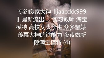 专约良家大神『jaacckk999』最新流出❤️实习教师 淘宝模特 高校女大学生 众多骚婊 羡慕大神的钞能力 夜夜做新郎淘宝模特 (4)