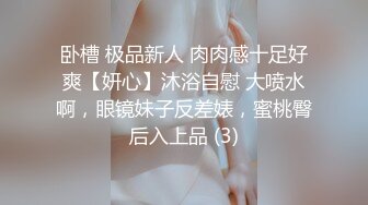 卧槽 极品新人 肉肉感十足好爽【妍心】沐浴自慰 大喷水啊，眼镜妹子反差婊，蜜桃臀后入上品 (3)