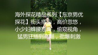 海外探花精品系列【东京男优探花】街头搭讪，高价忽悠，小少妇蜂腰翘臀，偷窥视角，猛男狂插到高潮，劲爆刺激