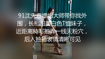 91沈先森嫖娼大师带你找外围，长相甜美白色T恤妹子，近距离特写扣弄一线天粉穴，后入抽插表情清晰可见