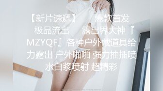 【新片速遞】 ❤️爆款首发❤️极品流出❤️露出界大神『MZYQF』各种户外戴道具给力露出 户外啪啪 强力抽插喷水白浆喷射 超精彩