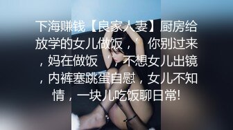 下海赚钱【良家人妻】厨房给放学的女儿做饭，’你别过来，妈在做饭‘，不想女儿出镜，内裤塞跳蛋自慰，女儿不知情，一块儿吃饭聊日常!