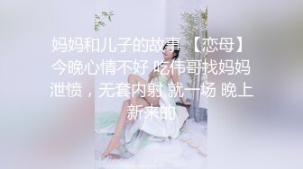 妈妈和儿子的故事 【恋母】今晚心情不好 吃伟哥找妈妈泄愤，无套内射 就一场 晚上新来的