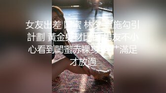 女友出差 閨蜜 林夕 實施勾引計劃 黃金身材比例 男友不小心看到閨蜜赤裸身姿 艹滿足才放過