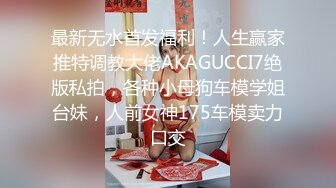 最新无水首发福利！人生赢家推特调教大佬AKAGUCCI7绝版私拍，各种小母狗车模学姐台妹，人前女神175车模卖力口交