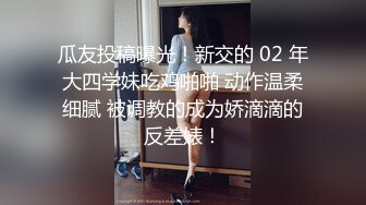 瓜友投稿曝光！新交的 02 年大四学妹吃鸡啪啪 动作温柔细腻 被调教的成为娇滴滴的反差婊！