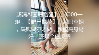 超清AI画质增强】，3000一炮，【肥尸探花】，兼职空姐，缺钱偶尔才做，颜值高身材好，还是个白虎屄