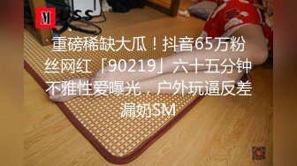 重磅稀缺大瓜！抖音65万粉丝网红「90219」六十五分钟不雅性爱曝光，户外玩逼反差漏奶SM