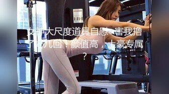 女神大尺度道具自慰~害我撸了好几回！颜值高，土豪专属？