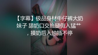 【字幕】极品身材牛仔裤大奶妹子 舔奶口交抬腿侧入猛艹，摸奶后入抽插不停