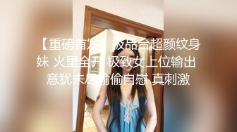 【重磅首发】极品台超颜纹身妹 火里全开 极致女上位输出 意犹未尽偷偷自慰 真刺激