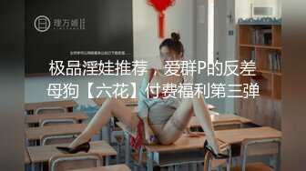 极品淫娃推荐，爱群P的反差母狗【六花】付费福利第三弹