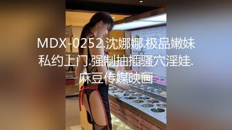 MDX-0252.沈娜娜.极品嫩妹私约上门.强制抽插骚穴淫娃.麻豆传媒映画