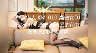 皇家华人 KM-010 高傲女DJ现场NTR 酒吧DJ熟悉的前女友熟悉的淫荡肉体