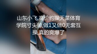 山东小飞,高价约操天菜体育学院寸头帅,做1又做0无套互操,真的爽爆了