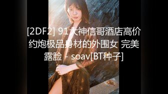 [2DF2] 91大神信哥酒店高价约炮极品身材的外围女 完美露脸 - soav[BT种子]