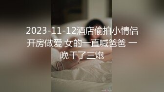 2023-11-12酒店偷拍小情侣开房做爱 女的一直喊爸爸 一晚干了三炮