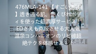 476MLA-141 【すごい舌技】透き通る肌、艶くびれボディを使った超濃厚サービス！EDさえも克服させる大人気温泉コンパニオンのリピ確超絶テクを体感せよ！！