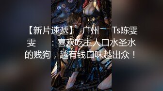 【新片速遞】  广州❤️Ts陈雯雯❤️：喜欢吃主人口水圣水的贱狗，越有钱口味越出众！