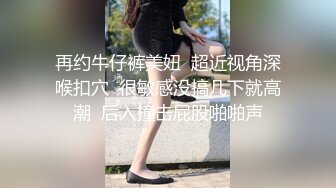 再约牛仔裤美妞  超近视角深喉扣穴  很敏感没搞几下就高潮  后入撞击屁股啪啪声