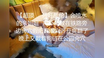 【超顶❤️通奸乱伦】会喷水的亲姐姐✿户外调教在铁路旁边肏穴假阳具双穴齐开爽翻了晚上又戴着狗链在公园肏穴