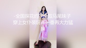 -全国探花约了个双马尾妹子 穿上女仆装玩弄一番再大力猛操