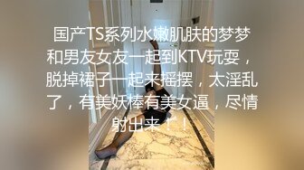 国产TS系列水嫩肌肤的梦梦和男友女友一起到KTV玩耍，脱掉裙子一起来摇摆，太淫乱了，有美妖棒有美女逼，尽情射出来！！