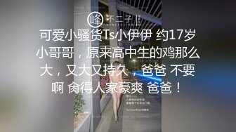 可爱小骚货Ts小伊伊 约17岁小哥哥，原来高中生的鸡那么大，又大又持久，爸爸 不要啊 肏得人家豪爽 爸爸！