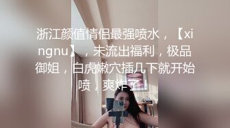 浙江颜值情侣最强喷水，【xingnu】，未流出福利，极品御姐，白虎嫩穴插几下就开始喷，爽炸了！