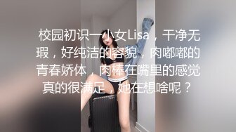  校园初识一小女Lisa，干净无瑕，好纯洁的容貌，肉嘟嘟的青春娇体，肉棒在嘴里的感觉真的很满足，她在想啥呢？